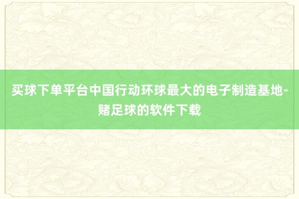 买球下单平台中国行动环球最大的电子制造基地-赌足球的软件下载