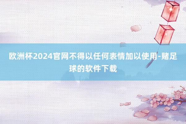 欧洲杯2024官网不得以任何表情加以使用-赌足球的软件下载