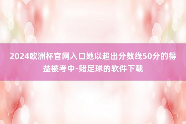 2024欧洲杯官网入口她以超出分数线50分的得益被考中-赌足球的软件下载