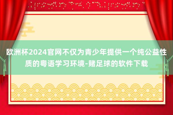 欧洲杯2024官网不仅为青少年提供一个纯公益性质的粤语学习环境-赌足球的软件下载