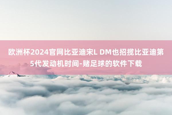 欧洲杯2024官网比亚迪宋L DM也招揽比亚迪第5代发动机时间-赌足球的软件下载