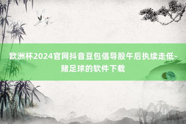 欧洲杯2024官网抖音豆包倡导股午后执续走低-赌足球的软件下载