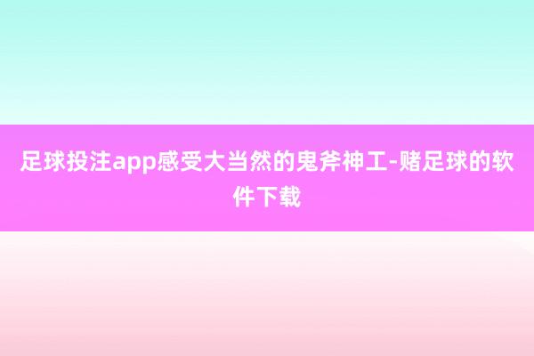 足球投注app感受大当然的鬼斧神工-赌足球的软件下载