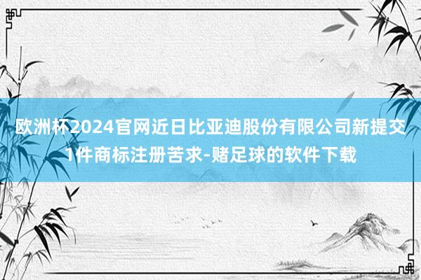 欧洲杯2024官网近日比亚迪股份有限公司新提交1件商标注册苦求-赌足球的软件下载