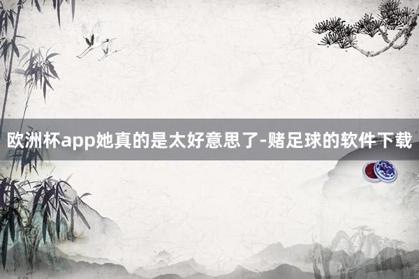 欧洲杯app她真的是太好意思了-赌足球的软件下载