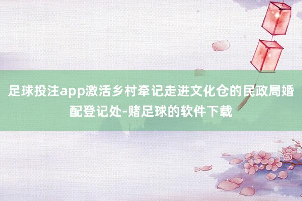 足球投注app激活乡村牵记走进文化仓的民政局婚配登记处-赌足球的软件下载