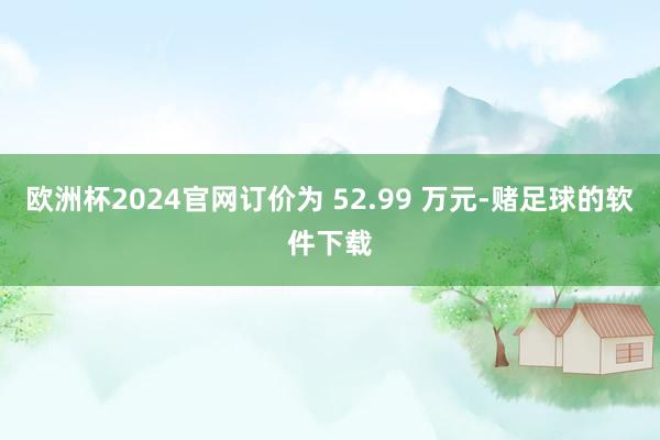欧洲杯2024官网订价为 52.99 万元-赌足球的软件下载