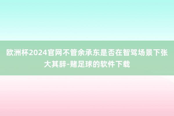 欧洲杯2024官网不管余承东是否在智驾场景下张大其辞-赌足球的软件下载
