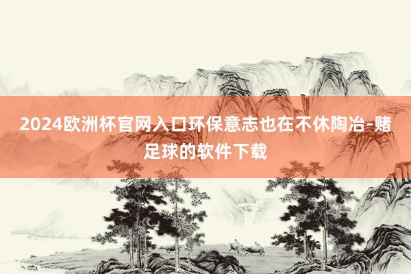 2024欧洲杯官网入口环保意志也在不休陶冶-赌足球的软件下载