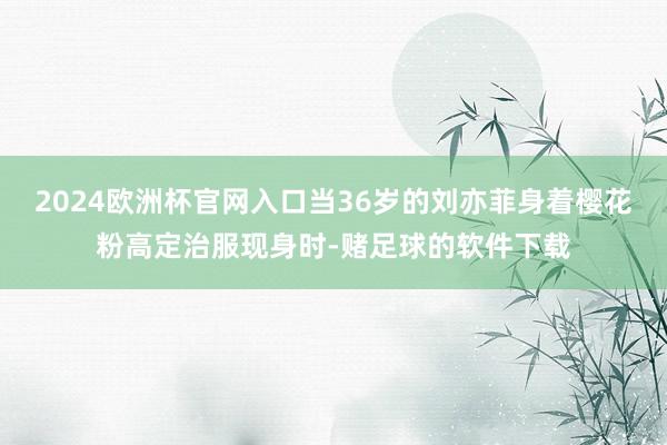 2024欧洲杯官网入口当36岁的刘亦菲身着樱花粉高定治服现身时-赌足球的软件下载