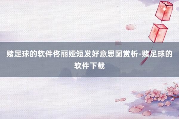 赌足球的软件佟丽娅短发好意思图赏析-赌足球的软件下载