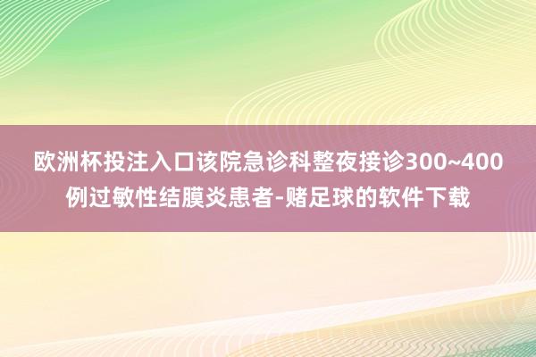 欧洲杯投注入口该院急诊科整夜接诊300~400例过敏性结膜炎患者-赌足球的软件下载