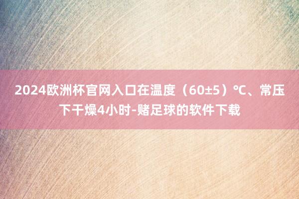 2024欧洲杯官网入口在温度（60±5）℃、常压下干燥4小时-赌足球的软件下载