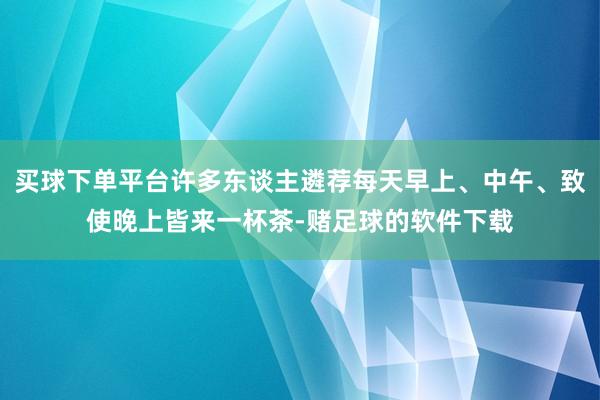 买球下单平台许多东谈主遴荐每天早上、中午、致使晚上皆来一杯茶-赌足球的软件下载