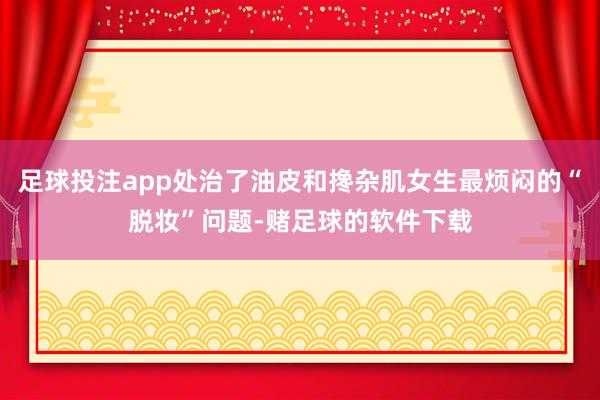 足球投注app处治了油皮和搀杂肌女生最烦闷的“脱妆”问题-赌足球的软件下载