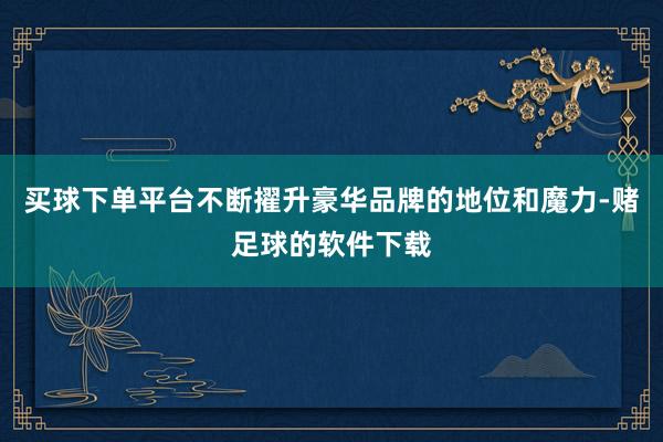 买球下单平台不断擢升豪华品牌的地位和魔力-赌足球的软件下载