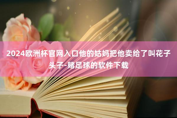 2024欧洲杯官网入口他的姑妈把他卖给了叫花子头子-赌足球的软件下载
