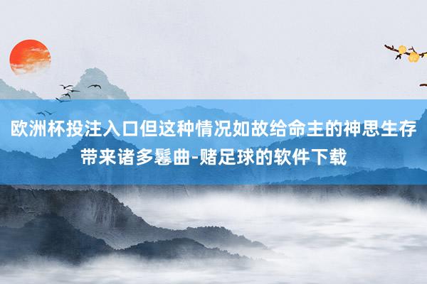 欧洲杯投注入口但这种情况如故给命主的神思生存带来诸多鬈曲-赌足球的软件下载