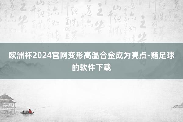 欧洲杯2024官网变形高温合金成为亮点-赌足球的软件下载