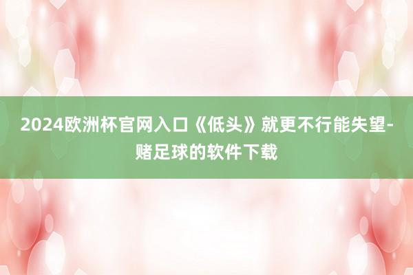 2024欧洲杯官网入口《低头》就更不行能失望-赌足球的软件下载
