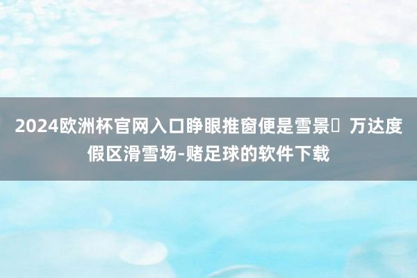 2024欧洲杯官网入口睁眼推窗便是雪景❄万达度假区滑雪场-赌足球的软件下载