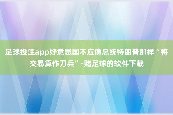 足球投注app好意思国不应像总统特朗普那样“将交易算作刀兵”-赌足球的软件下载