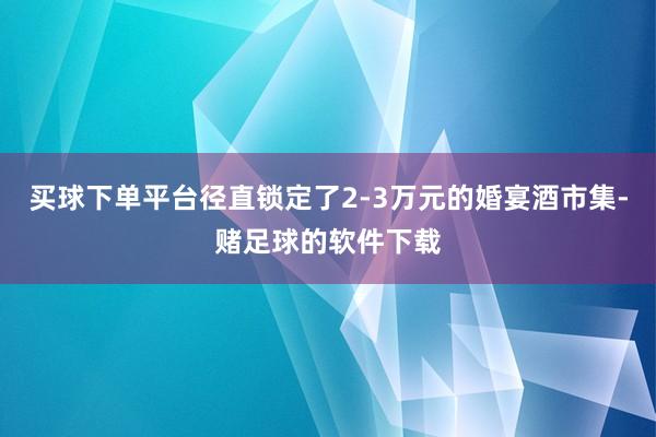 买球下单平台径直锁定了2-3万元的婚宴酒市集-赌足球的软件下载