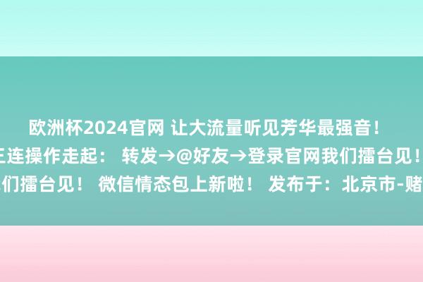 欧洲杯2024官网 让大流量听见芳华最强音！ 当今！坐窝！无意！ 三连操作走起： 转发→@好友→登录官网我们擂台见！ 微信情态包上新啦！ 发布于：北京市-赌足球的软件下载
