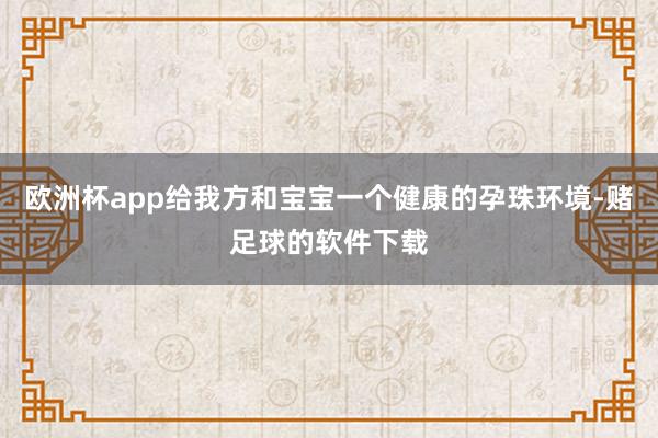 欧洲杯app给我方和宝宝一个健康的孕珠环境-赌足球的软件下载