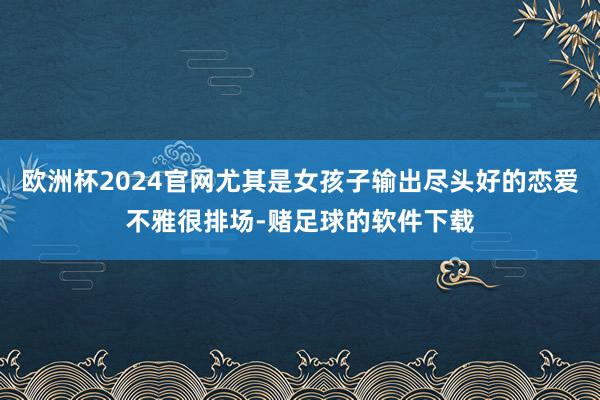 欧洲杯2024官网尤其是女孩子输出尽头好的恋爱不雅很排场-赌足球的软件下载