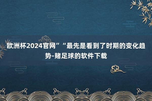 欧洲杯2024官网”“最先是看到了时期的变化趋势-赌足球的软件下载