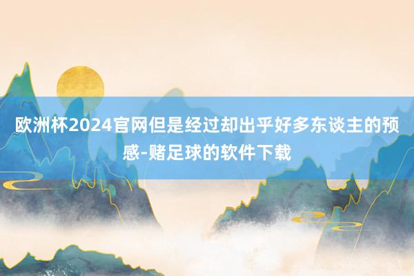 欧洲杯2024官网但是经过却出乎好多东谈主的预感-赌足球的软件下载