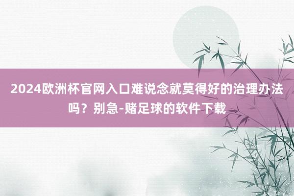 2024欧洲杯官网入口难说念就莫得好的治理办法吗？别急-赌足球的软件下载