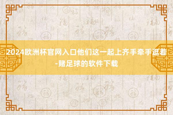 2024欧洲杯官网入口他们这一起上齐手牵手逛着-赌足球的软件下载