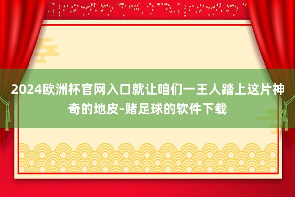 2024欧洲杯官网入口就让咱们一王人踏上这片神奇的地皮-赌足球的软件下载