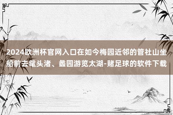 2024欧洲杯官网入口在如今梅园近邻的管社山坐船前去鼋头渚、蠡园游览太湖-赌足球的软件下载