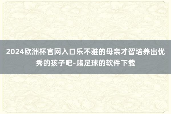 2024欧洲杯官网入口乐不雅的母亲才智培养出优秀的孩子吧-赌足球的软件下载