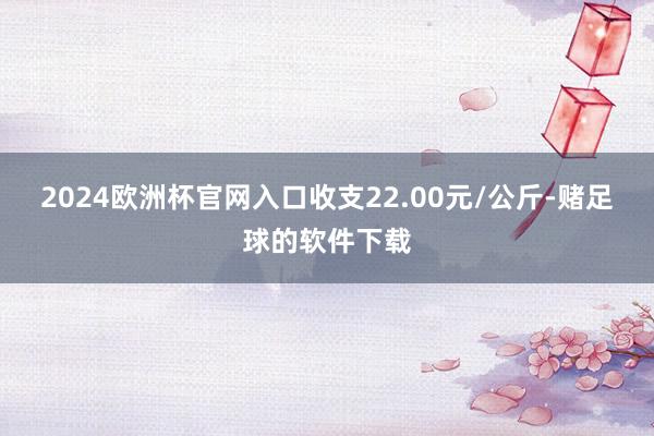 2024欧洲杯官网入口收支22.00元/公斤-赌足球的软件下载
