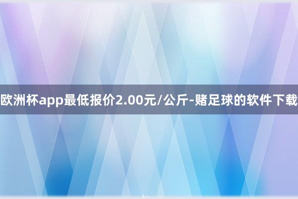 欧洲杯app最低报价2.00元/公斤-赌足球的软件下载
