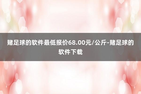 赌足球的软件最低报价68.00元/公斤-赌足球的软件下载