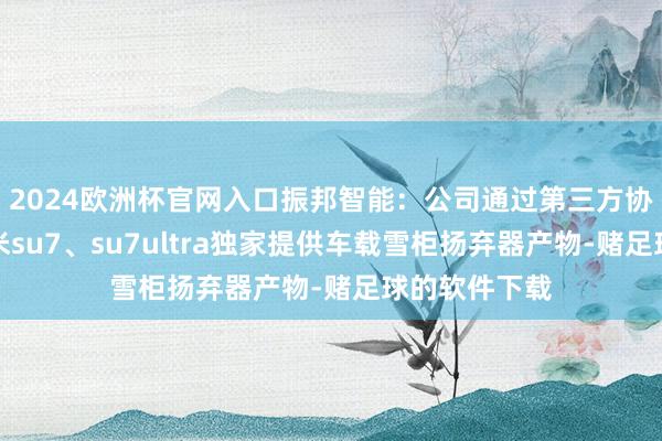 2024欧洲杯官网入口振邦智能：公司通过第三方协作伙伴向小米su7、su7ultra独家提供车载雪柜扬弃器产物-赌足球的软件下载