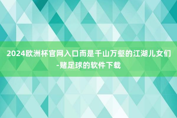 2024欧洲杯官网入口而是千山万壑的江湖儿女们-赌足球的软件下载
