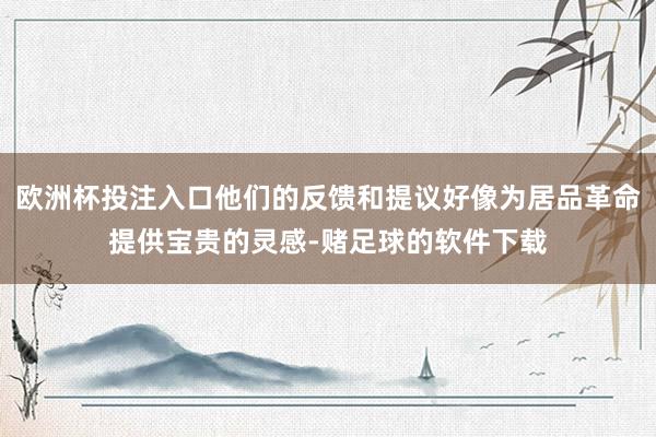 欧洲杯投注入口他们的反馈和提议好像为居品革命提供宝贵的灵感-赌足球的软件下载