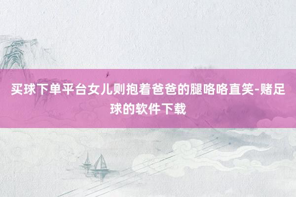 买球下单平台女儿则抱着爸爸的腿咯咯直笑-赌足球的软件下载