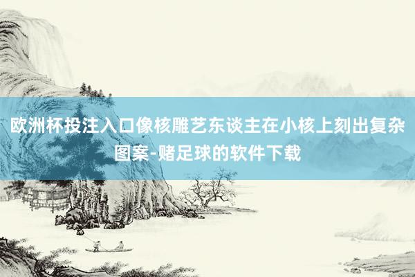欧洲杯投注入口像核雕艺东谈主在小核上刻出复杂图案-赌足球的软件下载