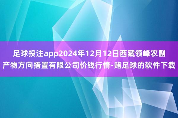 足球投注app2024年12月12日西藏领峰农副产物方向措置有限公司价钱行情-赌足球的软件下载