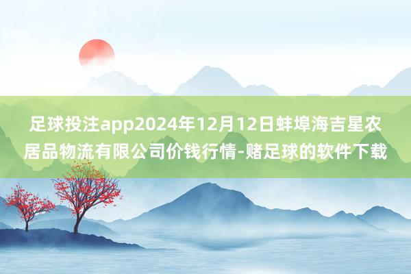 足球投注app2024年12月12日蚌埠海吉星农居品物流有限公司价钱行情-赌足球的软件下载