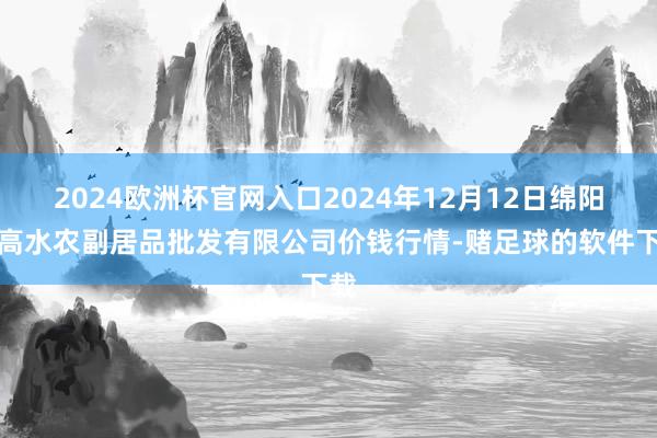 2024欧洲杯官网入口2024年12月12日绵阳市高水农副居品批发有限公司价钱行情-赌足球的软件下载