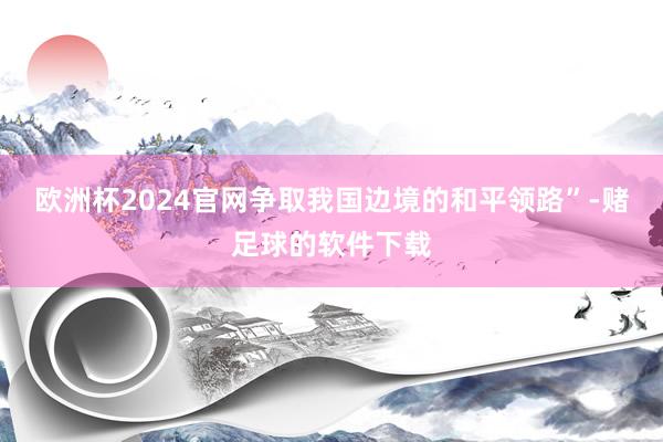 欧洲杯2024官网争取我国边境的和平领路”-赌足球的软件下载