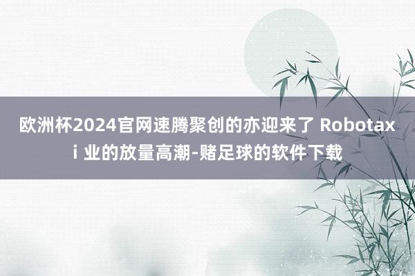 欧洲杯2024官网速腾聚创的亦迎来了 Robotaxi 业的放量高潮-赌足球的软件下载